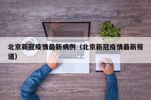 北京新冠疫情最新病例（北京新冠疫情最新报道）