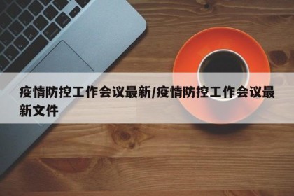 疫情防控工作会议最新/疫情防控工作会议最新文件