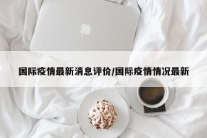 国际疫情最新消息评价/国际疫情情况最新