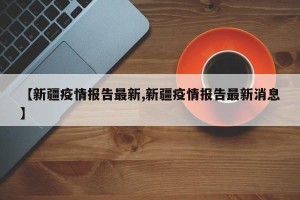 【新疆疫情报告最新,新疆疫情报告最新消息】