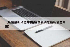 【疫情最新动态中国/疫情新消息最新消息中国】