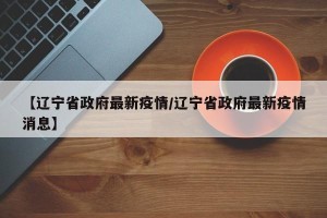 【辽宁省政府最新疫情/辽宁省政府最新疫情消息】