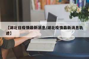 【湖北日疫情最新消息/湖北疫情最新消息轨迹】