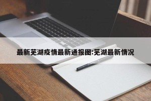 最新芜湖疫情最新通报图:芜湖最新情况