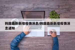 韩国最新新增疫情消息/韩国最新新增疫情消息通知