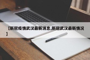 【新冠疫情武汉最新消息,新冠武汉最新情况】