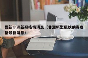 最新非洲新冠疫情消息（非洲新型冠状病毒疫情最新消息）