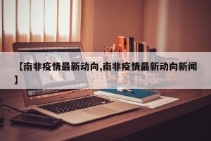 【南非疫情最新动向,南非疫情最新动向新闻】