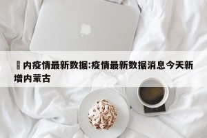 囯内疫情最新数据:疫情最新数据消息今天新增内蒙古