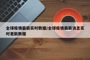 全球疫情最新实时数据/全球疫情最新消息实时更新数据