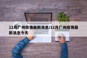 12月广州疫情最新消息/12月广州疫情最新消息今天