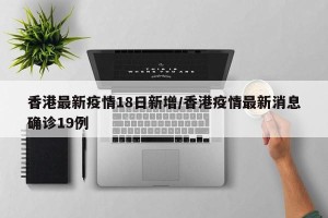 香港最新疫情18日新增/香港疫情最新消息确诊19例