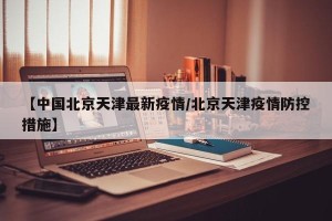 【中国北京天津最新疫情/北京天津疫情防控措施】