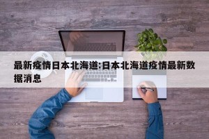 最新疫情日本北海道:日本北海道疫情最新数据消息
