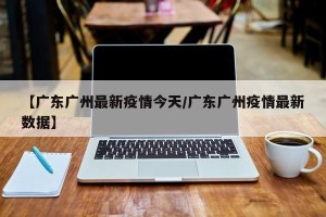 【广东广州最新疫情今天/广东广州疫情最新数据】