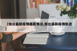 【烟台最新疫情最新情况,烟台最新疫情轨迹】