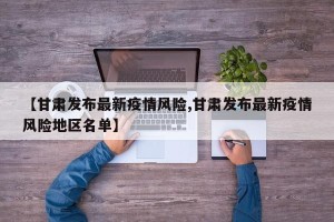 【甘肃发布最新疫情风险,甘肃发布最新疫情风险地区名单】