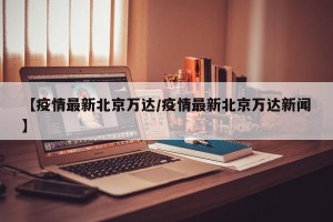 【疫情最新北京万达/疫情最新北京万达新闻】