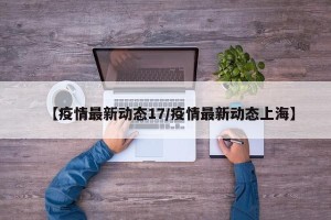 【疫情最新动态17/疫情最新动态上海】