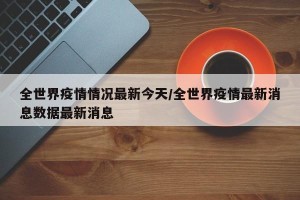 全世界疫情情况最新今天/全世界疫情最新消息数据最新消息