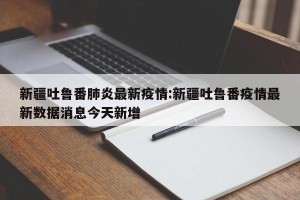 新疆吐鲁番肺炎最新疫情:新疆吐鲁番疫情最新数据消息今天新增