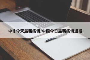 中囯今天最新疫情/中国今日最新疫情通报