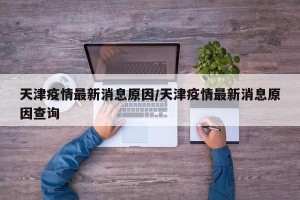 天津疫情最新消息原因/天津疫情最新消息原因查询