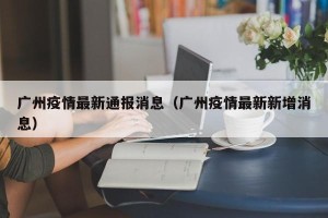 广州疫情最新通报消息（广州疫情最新新增消息）