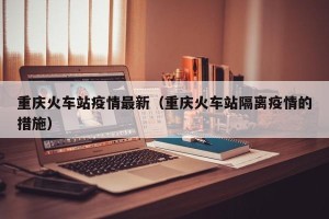 重庆火车站疫情最新（重庆火车站隔离疫情的措施）