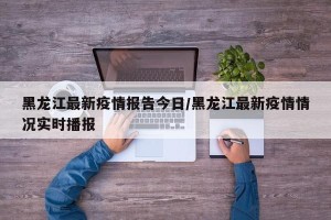 黑龙江最新疫情报告今日/黑龙江最新疫情情况实时播报