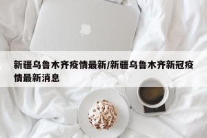 新疆乌鲁木齐疫情最新/新疆乌鲁木齐新冠疫情最新消息