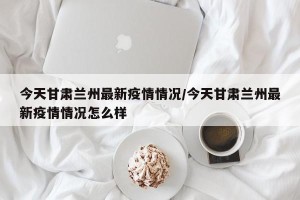 今天甘肃兰州最新疫情情况/今天甘肃兰州最新疫情情况怎么样