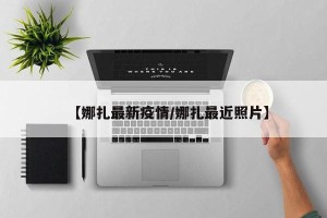【娜扎最新疫情/娜扎最近照片】