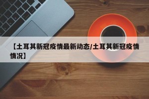 【土耳其新冠疫情最新动态/土耳其新冠疫情情况】