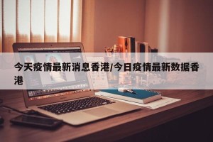 今天疫情最新消息香港/今日疫情最新数据香港