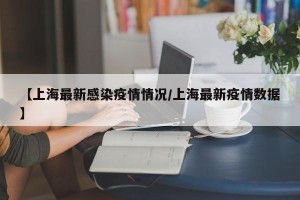 【上海最新感染疫情情况/上海最新疫情数据】