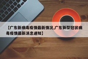 【广东新病毒疫情最新情况,广东新型冠状病毒疫情最新消息通知】