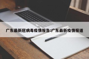 广东最新冠病毒疫情报告:广东最新疫情报道