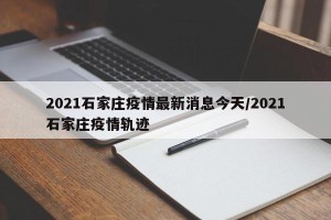 2021石家庄疫情最新消息今天/2021石家庄疫情轨迹