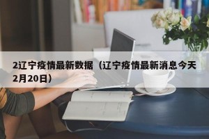 2辽宁疫情最新数据（辽宁疫情最新消息今天2月20日）