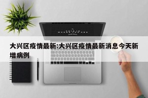 大兴区疫情最新:大兴区疫情最新消息今天新增病例