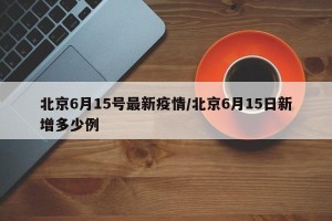 北京6月15号最新疫情/北京6月15日新增多少例
