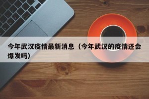 今年武汉疫情最新消息（今年武汉的疫情还会爆发吗）