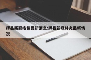 辉县新冠疫情最新消息:辉县新冠肺炎最新情况
