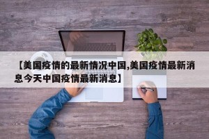 【美国疫情的最新情况中国,美国疫情最新消息今天中国疫情最新消息】