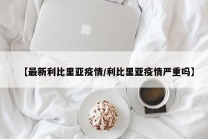 【最新利比里亚疫情/利比里亚疫情严重吗】