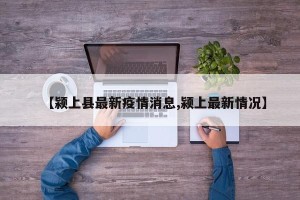 【颍上县最新疫情消息,颍上最新情况】