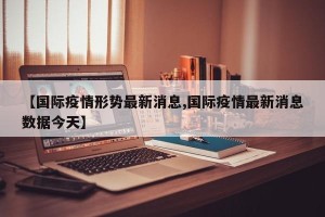 【国际疫情形势最新消息,国际疫情最新消息数据今天】