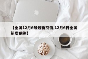 【全国12月6号最新疫情,12月6日全国新增病例】