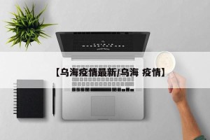 【乌海疫情最新/乌海 疫情】